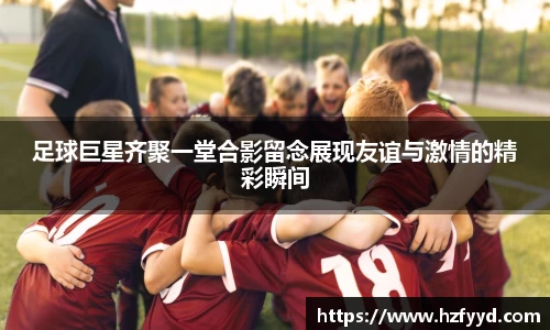 足球巨星齐聚一堂合影留念展现友谊与激情的精彩瞬间