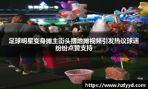 足球明星变身摊主街头摆地摊视频引发热议球迷纷纷点赞支持